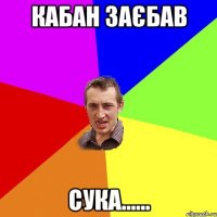 кабан заєбав сука......