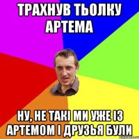 трахнув тьолку артема ну, не такі ми уже із артемом і друзья були