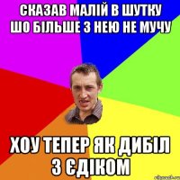 Сказав малій в шутку шо більше з нею не мучу Хоу тепер як дибіл з Єдіком