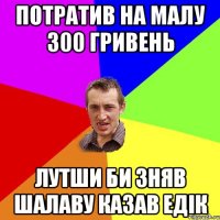 потратив на малу 300 гривень лутши би зняв шалаву казав едік