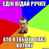 ЕДІК ВІДАЙ РУЧКУ, АТО Я ТОБІ ЇЇ В ГЛАЗ ВОТКНУ