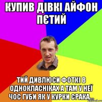 купив дівкі айфон пєтий тий дивлюси фоткі в однокласніках а там у неї чос губи як у курки срака...