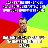 Эдик сказав шо не любе колы його обижають дівки, попросив допомогти йому. Дав йому пізди, і сказав шо так йому буде легше на сердці