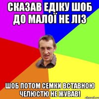 Сказав Едіку шоб до малої не ліз Шоб потом семки вставною челюстю не жував!