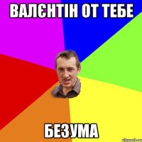 Валєнтін от тебе БЕЗУМА