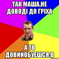 Так Маша,не доводі до гріха а то довийобуешся:D