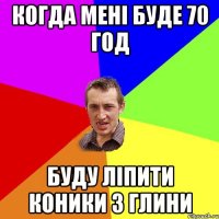 когда мені буде 70 год буду ліпити коники з глини