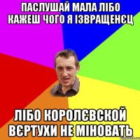 Паслушай мала лібо кажеш чого я ізвращенєц лібо королєвской вєртухи не міновать