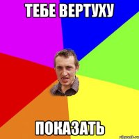 тебе вертуху показать