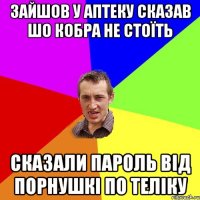 зайшов у аптеку сказав шо кобра не стоїть сказали пароль від порнушкі по теліку