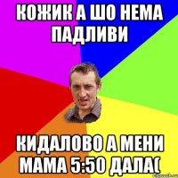 Кожик а шо нема падливи кидалово а мени мама 5:50 дала(