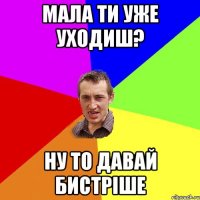 мала ти уже уходиш? ну то давай бистріше