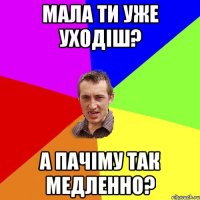 мала ти уже уходіш? а пачіму так медленно?