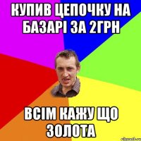 купив цепочку на базарі за 2грн всім кажу що золота