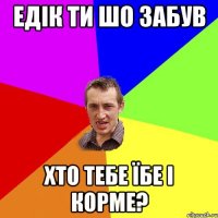 Едік ти шо забув хто тебе їбе і корме?