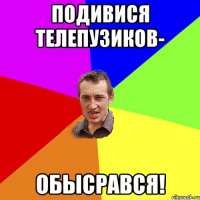 Подивися телепузиков- обысрався!