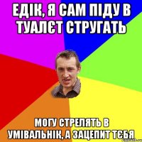 Едік, я сам піду в туалєт стругать Могу стрелять в умівальнік, а зацепит тєбя