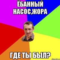 ЁБАННЫЙ НАСОС,ЖОРА ГДЕ ТЫ БЫЛ?