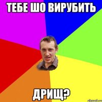 тебе шо вирубить дрищ?