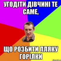 Угодіти дівчині те саме, Що розбити пляку горілки