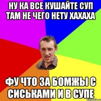 НУ КА ВСЕ КУШАЙТЕ СУП ТАМ НЕ ЧЕГО НЕТУ ХАХАХА ФУ ЧТО ЗА БОМЖЫ С СИСЬКАМИ И В СУПЕ