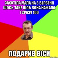 ЗАХОТІЛА МАЛА НА 8 БЕРЕЗНЯ ШОСЬ ТАКЕ ШОБ ВОНА НАЖАЛА І СРАЗУ 100 ПОДАРИВ ВІСИ