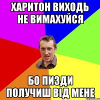 Харитон виходь не вимахуйся бо пизди получиш від мене