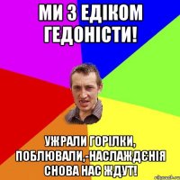 ми з Едіком гедоністи! ужрали горілки, поблювали,-наслаждєнія снова нас ждут!