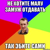 не хотите малу замуж отдавать так эбите сами