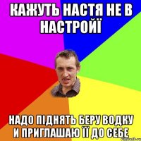 Кажуть Настя не в настройї Надо піднять Беру водку и приглашаю її до себе