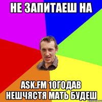 не запитаеш на аsk.fm 10годав нешчястя мать будеш