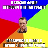 Я сказав Федір Петрович в не так робите Проснувся в нього в гаражі з побитой рожой