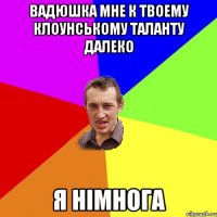 Вадюшка мне к твоему клоунському таланту далеко я німнога