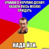 урааааа в Хорупані діскач казали якісь музякі приїдуть нада йти.