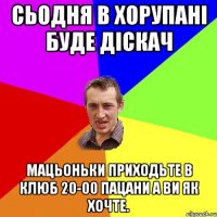 Сьодня в Хорупані буде діскач Мацьоньки приходьте в клюб 20-00 Пацани а ви як хочте.