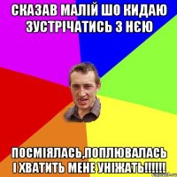 сказав малій шо кидаю зустрічатись з нєю посміялась,поплювалась і хватить мене уніжать!!!!!!