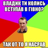 Владик ти колись вступав в Гівно? Так от то я насрав