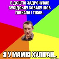 в дєцтві задрочував сусідську собаку шоб гавкала і тікав.. я у мамкі хуліган..