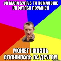 ой,мала була б ти помаложе ілі хатяби поумнєй может і жизнь сложилась па другом