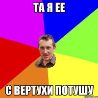 ТА Я ЕЕ С ВЕРТУХИ ПОТУШУ