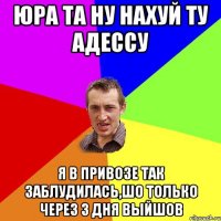 ЮРА ТА НУ НАХУЙ ТУ АДЕССУ Я В ПРИВОЗЕ ТАК ЗАБЛУДИЛАСЬ,ШО ТОЛЬКО ЧЕРЕЗ 3 ДНЯ ВЫЙШОВ