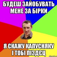 Будеш зайобувать мене за Бірки я скажу Капусняку і тобі піздєц