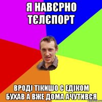 Я навєрно тєлєпорт Вроді тікишо с Едіком бухав А вже дома ачутився