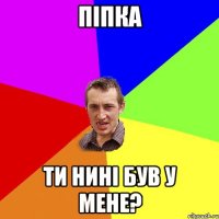 піпка ти нині був у мене?