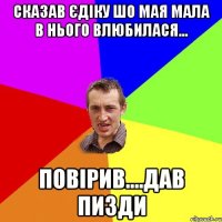 сказав єдіку шо мая мала в нього влюбилася... повірив....дав пизди