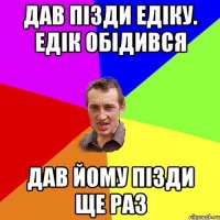 Дав пізди Едіку. Едік обідився Дав йому пізди ще раз