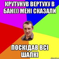 крутунув вертуху в бані)) мені сказали поскідав всі шапкі