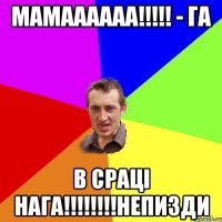 мамаааааа!!!!! - га в сраці нага!!!!!!!!непизди