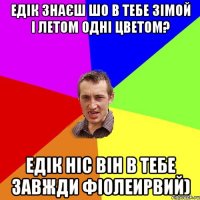 Едік Знаєш шо в тебе зімой і летом одні цветом? Едік ніс він в тебе завжди фіолеирвий)