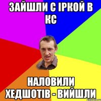 зайшли с Іркой в кс наловили хедшотів - вийшли